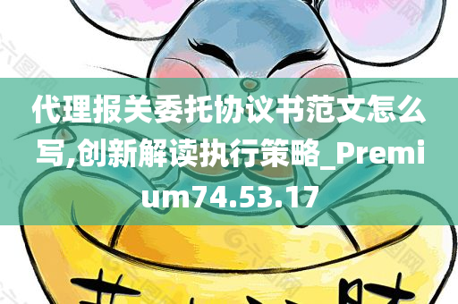 代理报关委托协议书范文怎么写,创新解读执行策略_Premium74.53.17