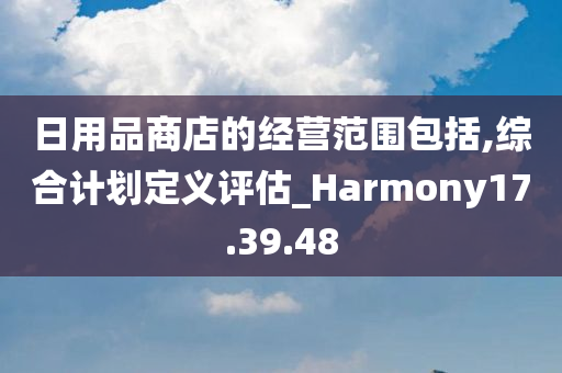 日用品商店的经营范围包括,综合计划定义评估_Harmony17.39.48