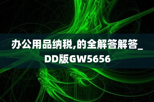 办公用品纳税,的全解答解答_DD版GW5656