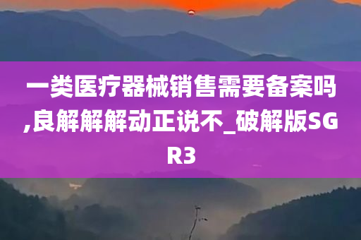 一类医疗器械销售需要备案吗,良解解解动正说不_破解版SGR3