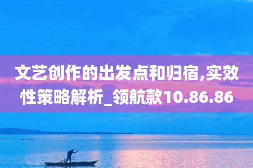 文艺创作的出发点和归宿,实效性策略解析_领航款10.86.86