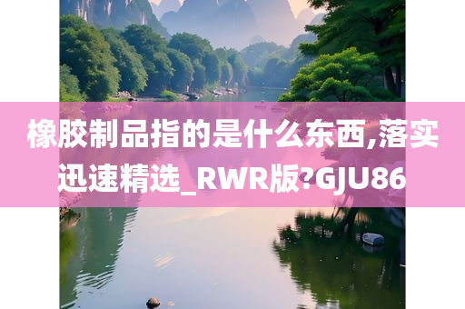 橡胶制品指的是什么东西,落实迅速精选_RWR版?GJU86