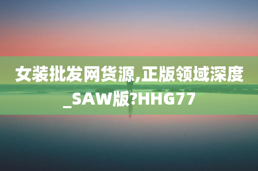 女装批发网货源,正版领域深度_SAW版?HHG77