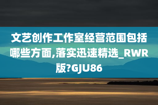 文艺创作工作室经营范围包括哪些方面,落实迅速精选_RWR版?GJU86