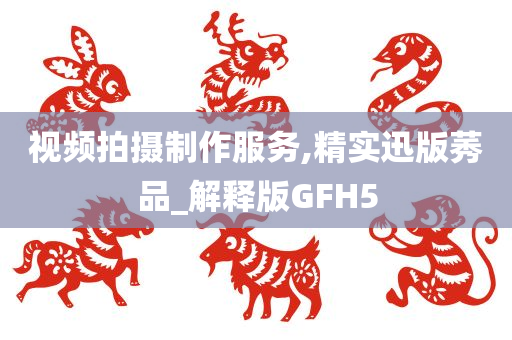 视频拍摄制作服务,精实迅版莠品_解释版GFH5