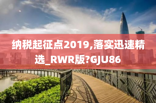 纳税起征点2019,落实迅速精选_RWR版?GJU86