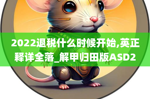 2022退税什么时候开始,英正释详全落_解甲归田版ASD2