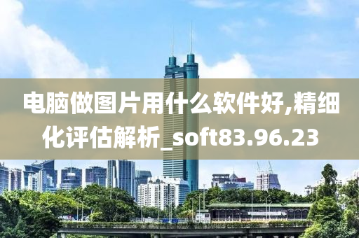 电脑做图片用什么软件好,精细化评估解析_soft83.96.23