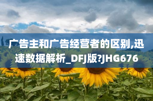 广告主和广告经营者的区别,迅速数据解析_DFJ版?JHG676