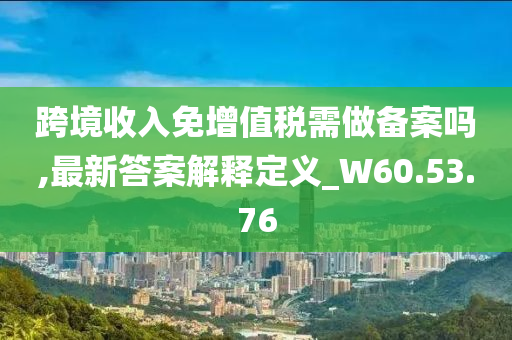 跨境收入免增值税需做备案吗,最新答案解释定义_W60.53.76