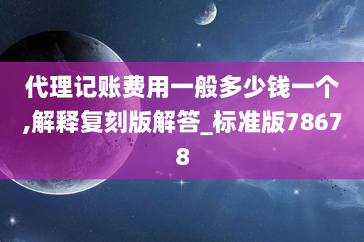 代理记账费用一般多少钱一个,解释复刻版解答_标准版78678