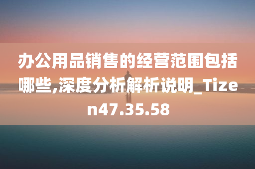 办公用品销售的经营范围包括哪些,深度分析解析说明_Tizen47.35.58