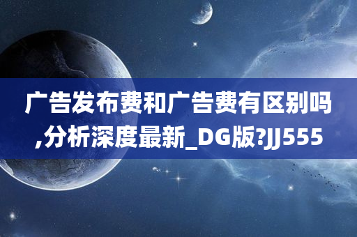 广告发布费和广告费有区别吗,分析深度最新_DG版?JJ555