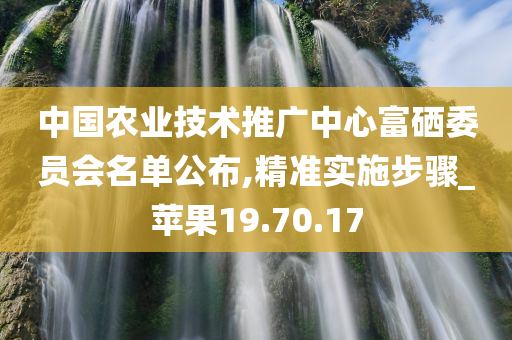 中国农业技术推广中心富硒委员会名单公布,精准实施步骤_苹果19.70.17