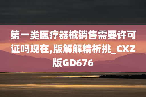 第一类医疗器械销售需要许可证吗现在,版解解精析挑_CXZ版GD676