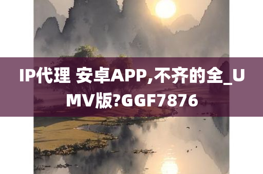 IP代理 安卓APP,不齐的全_UMV版?GGF7876