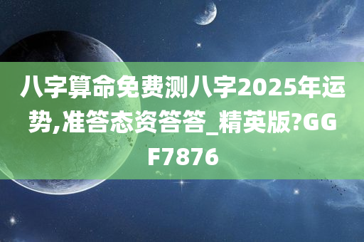 八字算命免费测八字2025年运势,准答态资答答_精英版?GGF7876