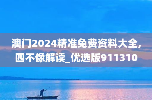 澳门2024精准免费资料大全,四不像解读_优选版911310