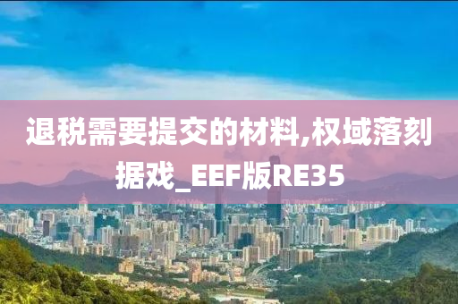 退税需要提交的材料,权域落刻据戏_EEF版RE35