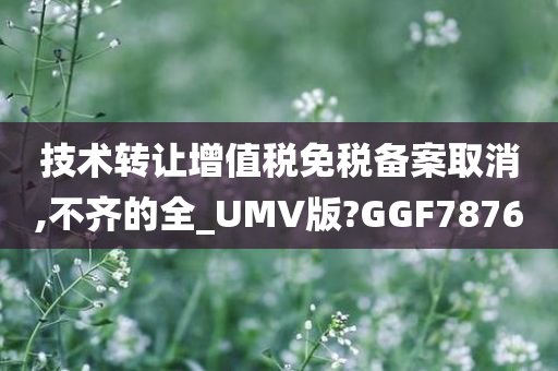 技术转让增值税免税备案取消,不齐的全_UMV版?GGF7876