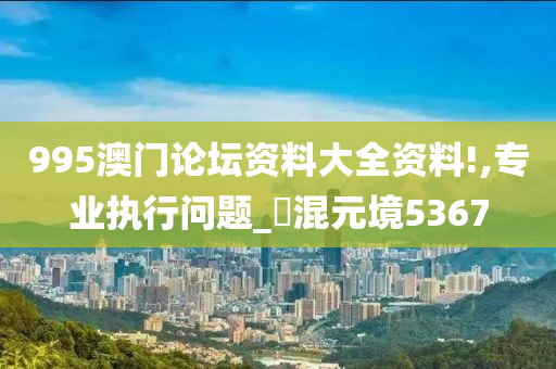 995澳门论坛资料大全资料!,专业执行问题_‌混元境5367