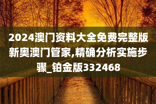 2024澳门资料大全免费完整版新奥澳门管家,精确分析实施步骤_铂金版332468