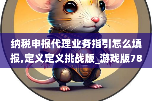 纳税申报代理业务指引怎么填报,定义定义挑战版_游戏版78